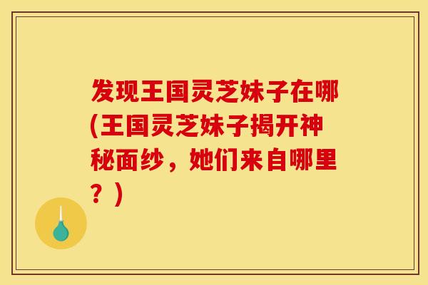 发现王国灵芝妹子在哪(王国灵芝妹子揭开神秘面纱，她们来自哪里？)