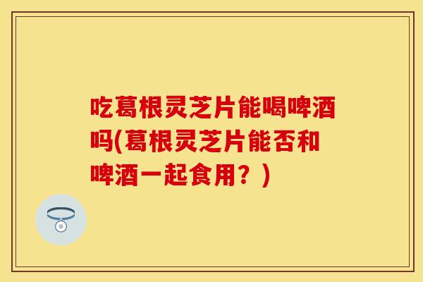吃葛根灵芝片能喝啤酒吗(葛根灵芝片能否和啤酒一起食用？)