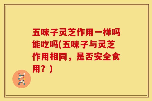 五味子灵芝作用一样吗能吃吗(五味子与灵芝作用相同，是否安全食用？)