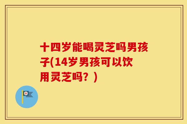 十四岁能喝灵芝吗男孩子(14岁男孩可以饮用灵芝吗？)