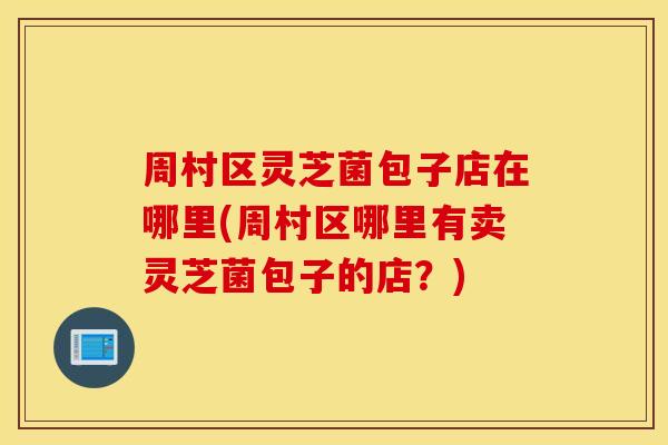 周村区灵芝菌包子店在哪里(周村区哪里有卖灵芝菌包子的店？)