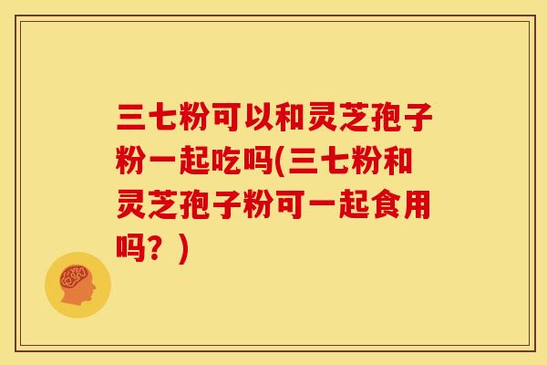 三七粉可以和灵芝孢子粉一起吃吗(三七粉和灵芝孢子粉可一起食用吗？)
