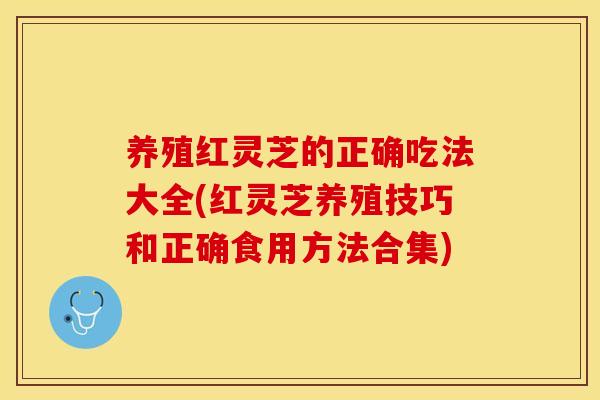 养殖红灵芝的正确吃法大全(红灵芝养殖技巧和正确食用方法合集)