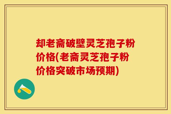 却老斋破壁灵芝孢子粉价格(老斋灵芝孢子粉价格突破市场预期)