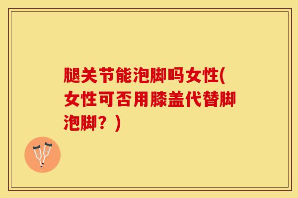 腿关节能泡脚吗女性(女性可否用膝盖代替脚泡脚？)