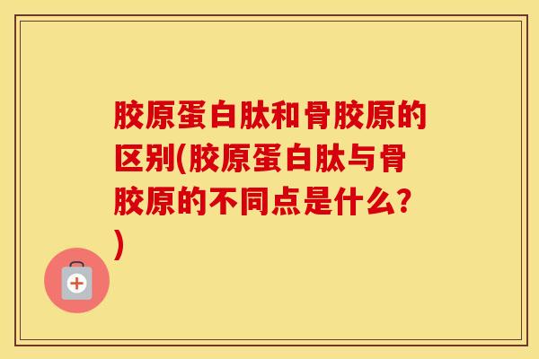 胶原蛋白肽和骨胶原的区别(胶原蛋白肽与骨胶原的不同点是什么？)