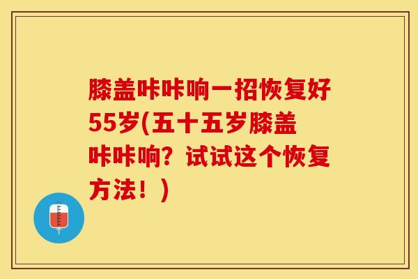 膝盖咔咔响一招恢复好55岁(五十五岁膝盖咔咔响？试试这个恢复方法！)