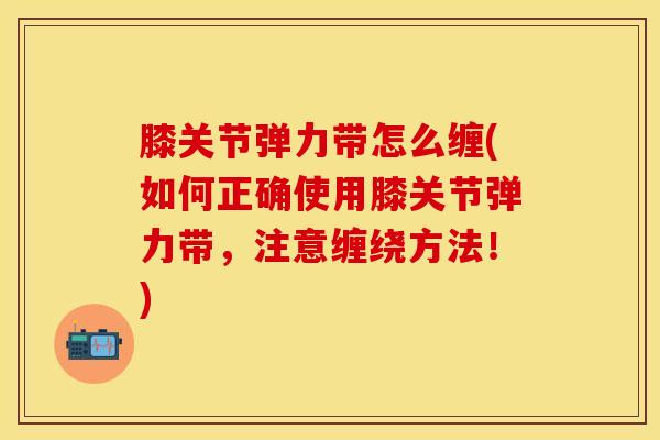 膝关节弹力带怎么缠(如何正确使用膝关节弹力带，注意缠绕方法！)
