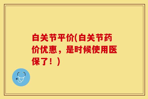 白关节平价(白关节药价优惠，是时候使用医保了！)