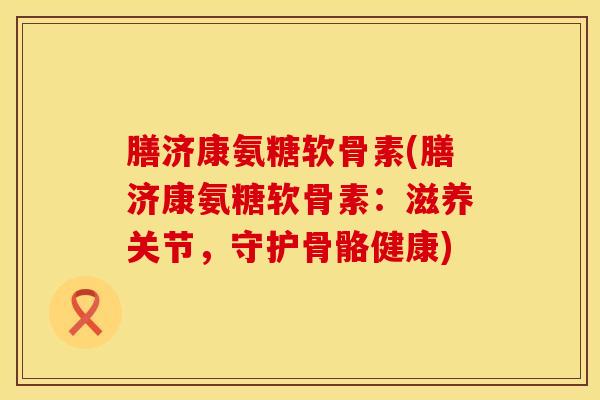 膳济康氨糖软骨素(膳济康氨糖软骨素：滋养关节，守护骨骼健康)
