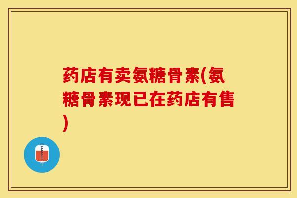 药店有卖氨糖骨素(氨糖骨素现已在药店有售)