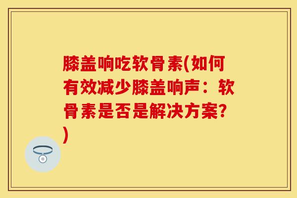膝盖响吃软骨素(如何有效减少膝盖响声：软骨素是否是解决方案？)