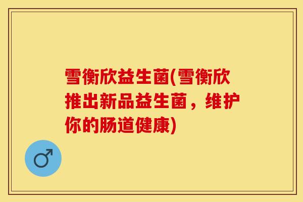 雪衡欣益生菌(雪衡欣推出新品益生菌，维护你的肠道健康)