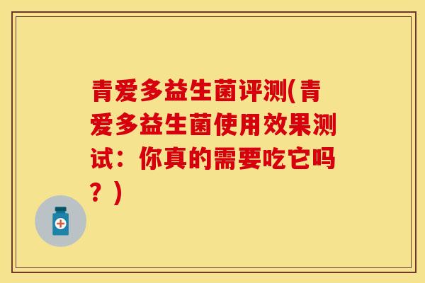 青爱多益生菌评测(青爱多益生菌使用效果测试：你真的需要吃它吗？)
