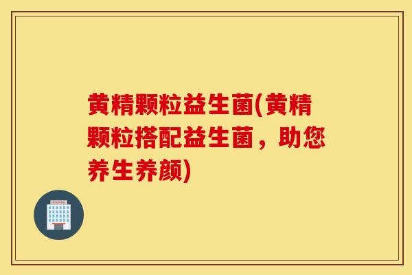 黄精颗粒益生菌(黄精颗粒搭配益生菌，助您养生养颜)