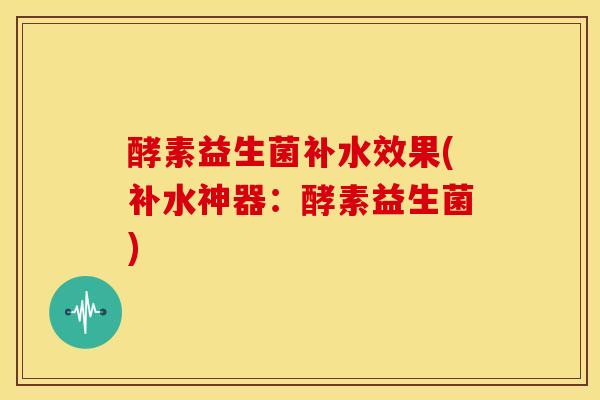 酵素益生菌补水效果(补水神器：酵素益生菌)