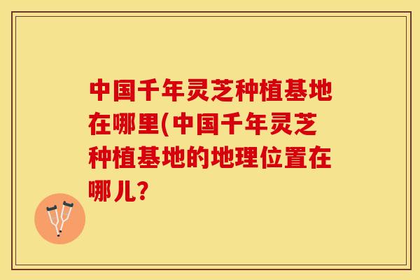 中国千年灵芝种植基地在哪里(中国千年灵芝种植基地的地理位置在哪儿？
