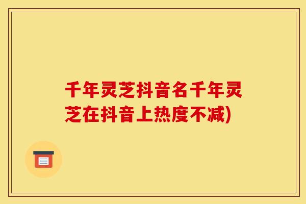 千年灵芝抖音名千年灵芝在抖音上热度不减)