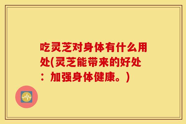 吃灵芝对身体有什么用处(灵芝能带来的好处：加强身体健康。)
