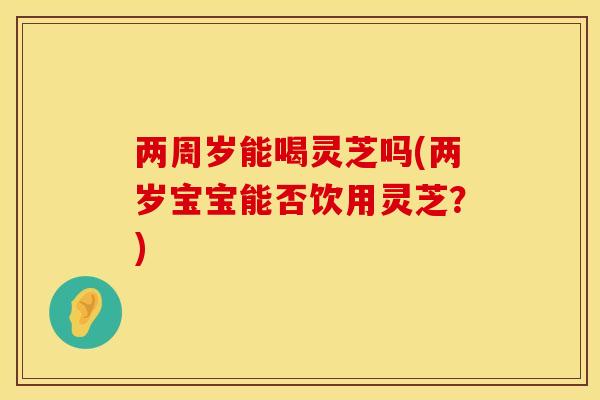 两周岁能喝灵芝吗(两岁宝宝能否饮用灵芝？)