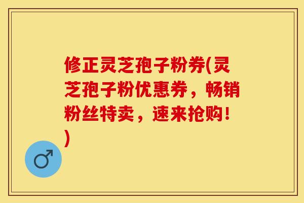 修正灵芝孢子粉券(灵芝孢子粉优惠券，畅销粉丝特卖，速来抢购！)