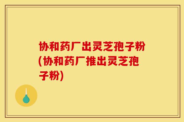 协和药厂出灵芝孢子粉(协和药厂推出灵芝孢子粉)