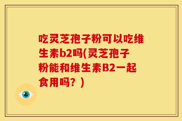 吃灵芝孢子粉可以吃维生素b2吗(灵芝孢子粉能和维生素B2一起食用吗？)