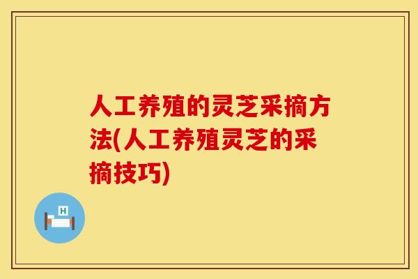 人工养殖的灵芝采摘方法(人工养殖灵芝的采摘技巧)