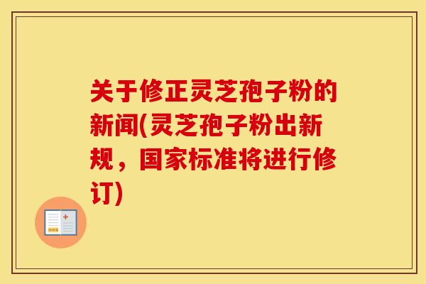 关于修正灵芝孢子粉的新闻(灵芝孢子粉出新规，国家标准将进行修订)