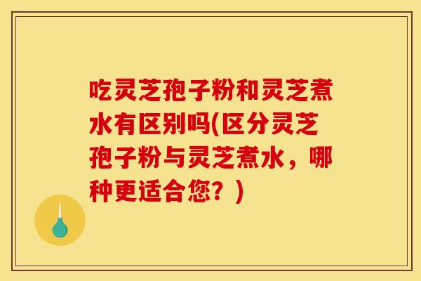 吃灵芝孢子粉和灵芝煮水有区别吗(区分灵芝孢子粉与灵芝煮水，哪种更适合您？)