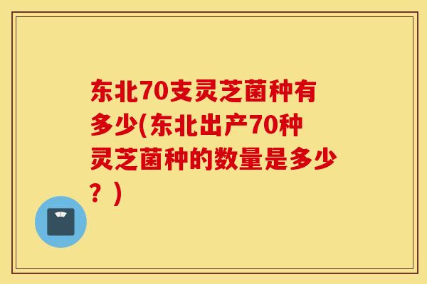 东北70支灵芝菌种有多少(东北出产70种灵芝菌种的数量是多少？)