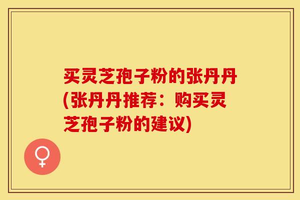 买灵芝孢子粉的张丹丹(张丹丹推荐：购买灵芝孢子粉的建议)