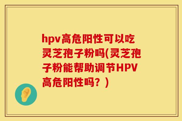 hpv高危阳性可以吃灵芝孢子粉吗(灵芝孢子粉能帮助调节HPV高危阳性吗？)