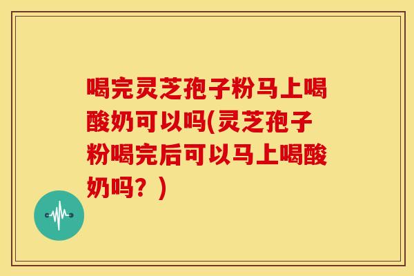 喝完灵芝孢子粉马上喝酸奶可以吗(灵芝孢子粉喝完后可以马上喝酸奶吗？)