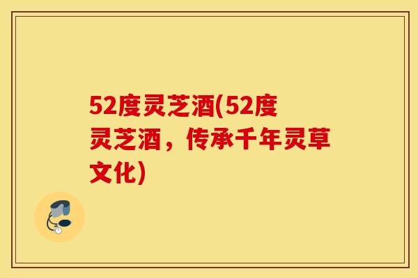 52度灵芝酒(52度灵芝酒，传承千年灵草文化)
