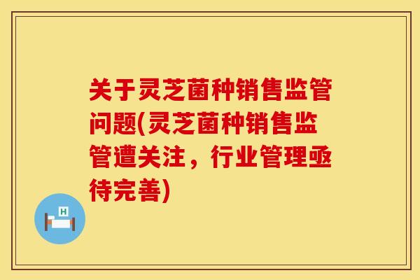 关于灵芝菌种销售监管问题(灵芝菌种销售监管遭关注，行业管理亟待完善)