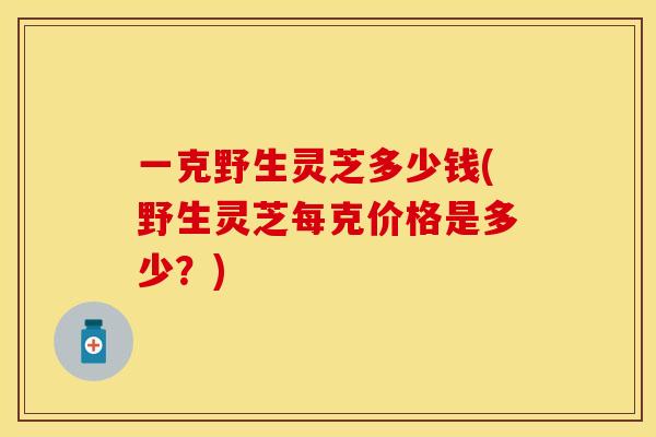一克野生灵芝多少钱(野生灵芝每克价格是多少？)