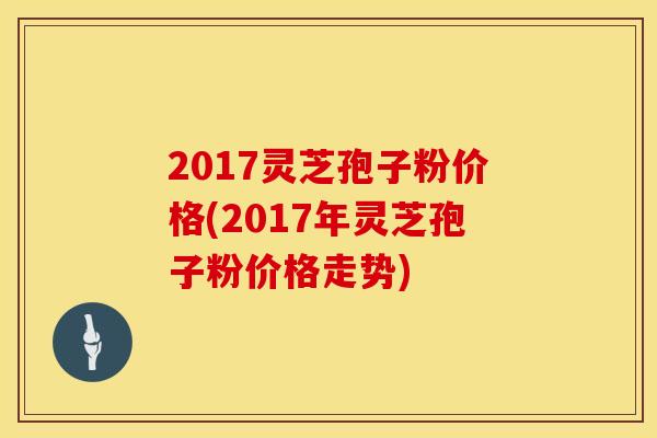 2017灵芝孢子粉价格(2017年灵芝孢子粉价格走势)