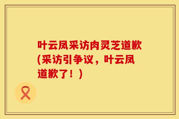 叶云凤采访肉灵芝道歉(采访引争议，叶云凤道歉了！)