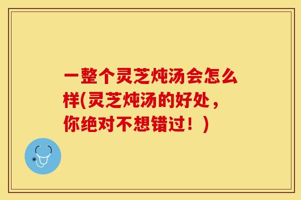 一整个灵芝炖汤会怎么样(灵芝炖汤的好处，你绝对不想错过！)