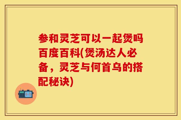 参和灵芝可以一起煲吗百度百科(煲汤达人必备，灵芝与何首乌的搭配秘诀)
