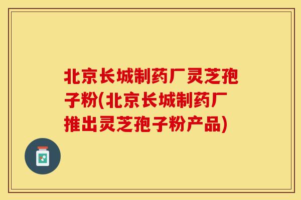 北京长城制药厂灵芝孢子粉(北京长城制药厂推出灵芝孢子粉产品)
