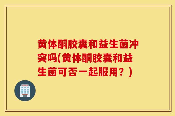 黄体酮胶囊和益生菌冲突吗(黄体酮胶囊和益生菌可否一起服用?) 黄体酮胶囊和益生菌冲突吗(黄体酮胶囊和益生菌可否一起服用?)