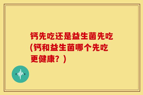 钙先吃还是益生菌先吃(钙和益生菌哪个先吃更健康？)