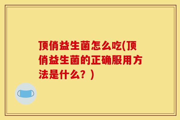 顶俏益生菌怎么吃(顶俏益生菌的正确服用方法是什么？)