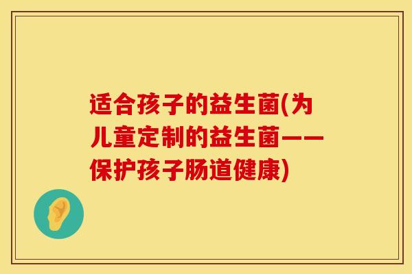 适合孩子的益生菌(为儿童定制的益生菌——保护孩子肠道健康)