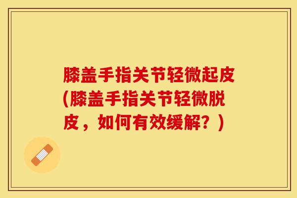 膝盖手指关节轻微起皮(膝盖手指关节轻微脱皮,如何有效缓解?) 膝盖手指关节轻微起皮(膝盖手指关节轻微脱皮,如何有效缓解?)