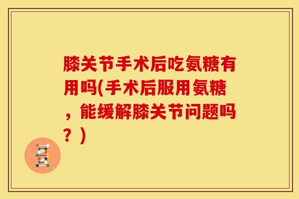膝关节手术后吃氨糖有用吗(手术后服用氨糖，能缓解膝关节问题吗？)