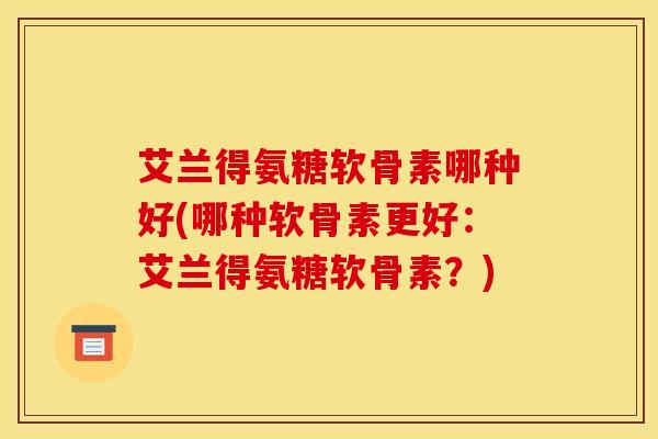艾兰得氨糖软骨素哪种好(哪种软骨素更好：艾兰得氨糖软骨素？)
