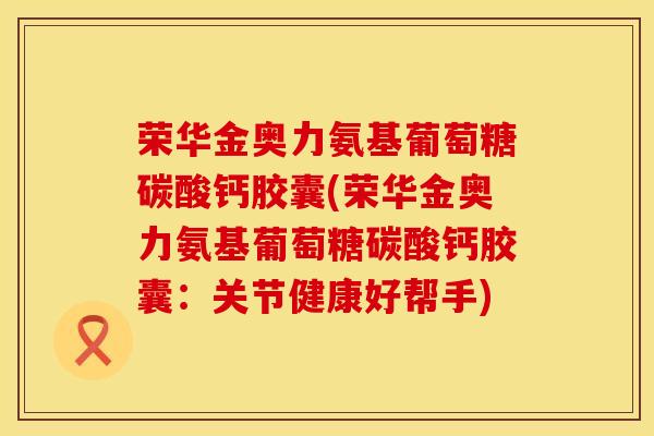 荣华金奥力氨基葡萄糖碳酸钙胶囊(荣华金奥力氨基葡萄糖碳酸钙胶囊：关节健康好帮手)